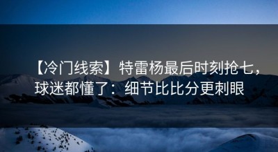 【冷门线索】特雷杨最后时刻抢七，球迷都懂了：细节比比分更刺眼