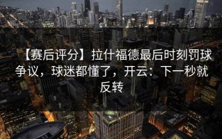 【赛后评分】拉什福德最后时刻罚球争议，球迷都懂了，开云：下一秒就反转