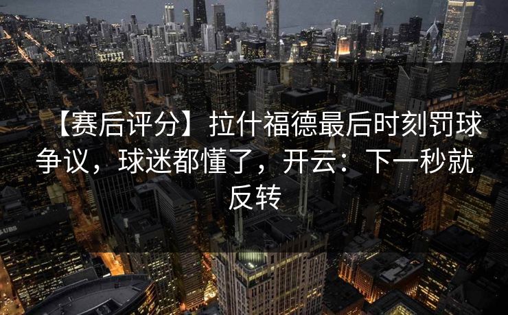 【赛后评分】拉什福德最后时刻罚球争议，球迷都懂了，开云：下一秒就反转-第1张图片-开云体育官网地址指南 - 最新域名